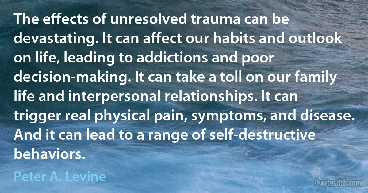 The effects of unresolved trauma can be devastating. It can affect our habits and outlook on life, leading to addictions and poor decision-making. It can take a toll on our family life and interpersonal relationships. It can trigger real physical pain, symptoms, and disease. And it can lead to a range of self-destructive behaviors. (Peter A. Levine)