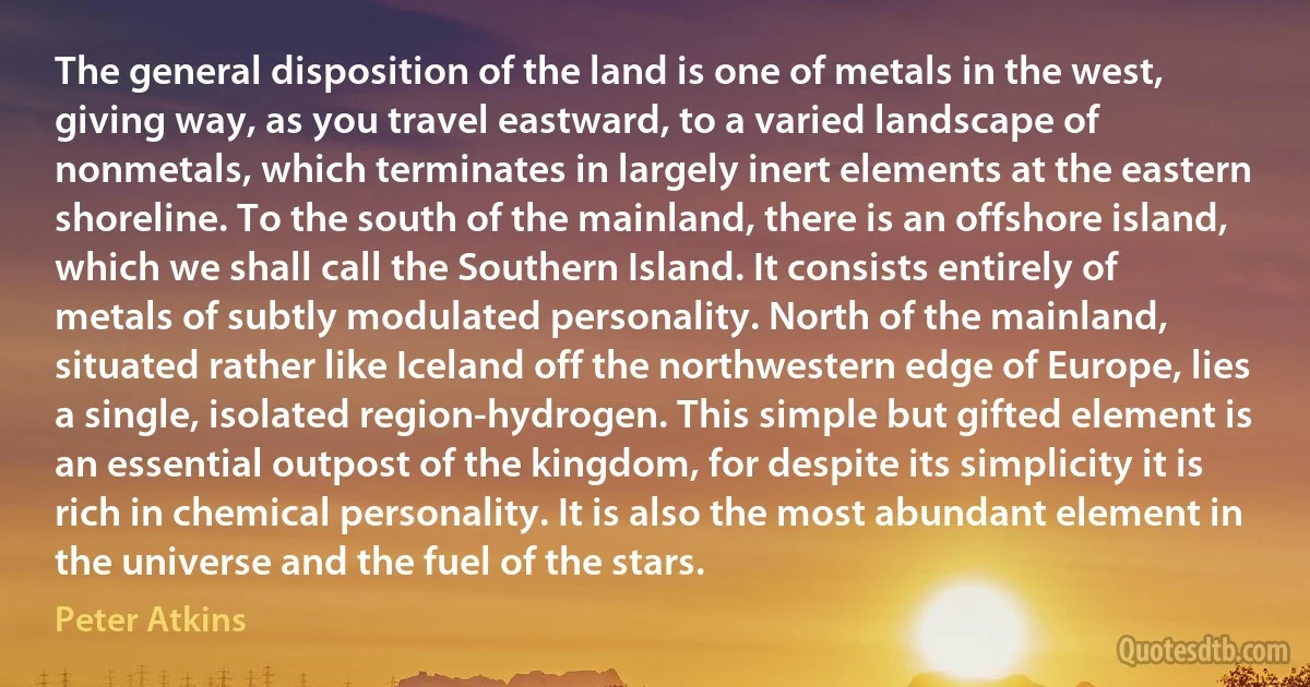 The general disposition of the land is one of metals in the west, giving way, as you travel eastward, to a varied landscape of nonmetals, which terminates in largely inert elements at the eastern shoreline. To the south of the mainland, there is an offshore island, which we shall call the Southern Island. It consists entirely of metals of subtly modulated personality. North of the mainland, situated rather like Iceland off the northwestern edge of Europe, lies a single, isolated region-hydrogen. This simple but gifted element is an essential outpost of the kingdom, for despite its simplicity it is rich in chemical personality. It is also the most abundant element in the universe and the fuel of the stars. (Peter Atkins)