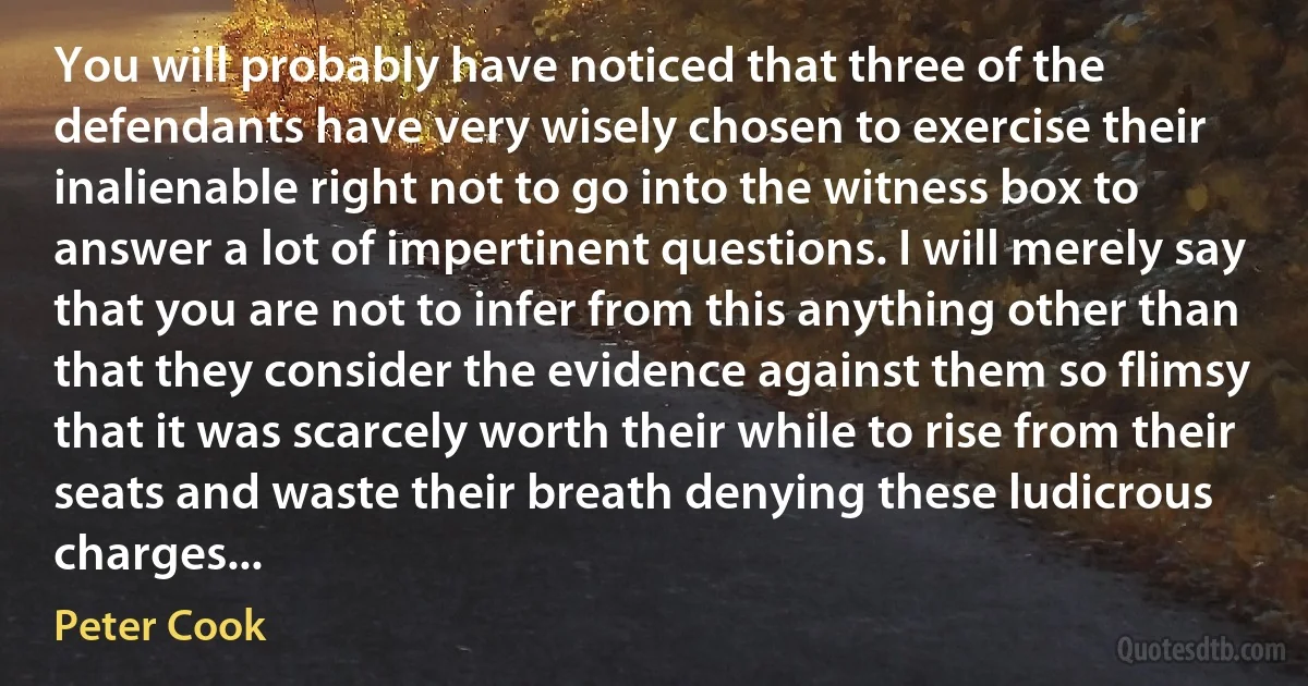 You will probably have noticed that three of the defendants have very wisely chosen to exercise their inalienable right not to go into the witness box to answer a lot of impertinent questions. I will merely say that you are not to infer from this anything other than that they consider the evidence against them so flimsy that it was scarcely worth their while to rise from their seats and waste their breath denying these ludicrous charges... (Peter Cook)