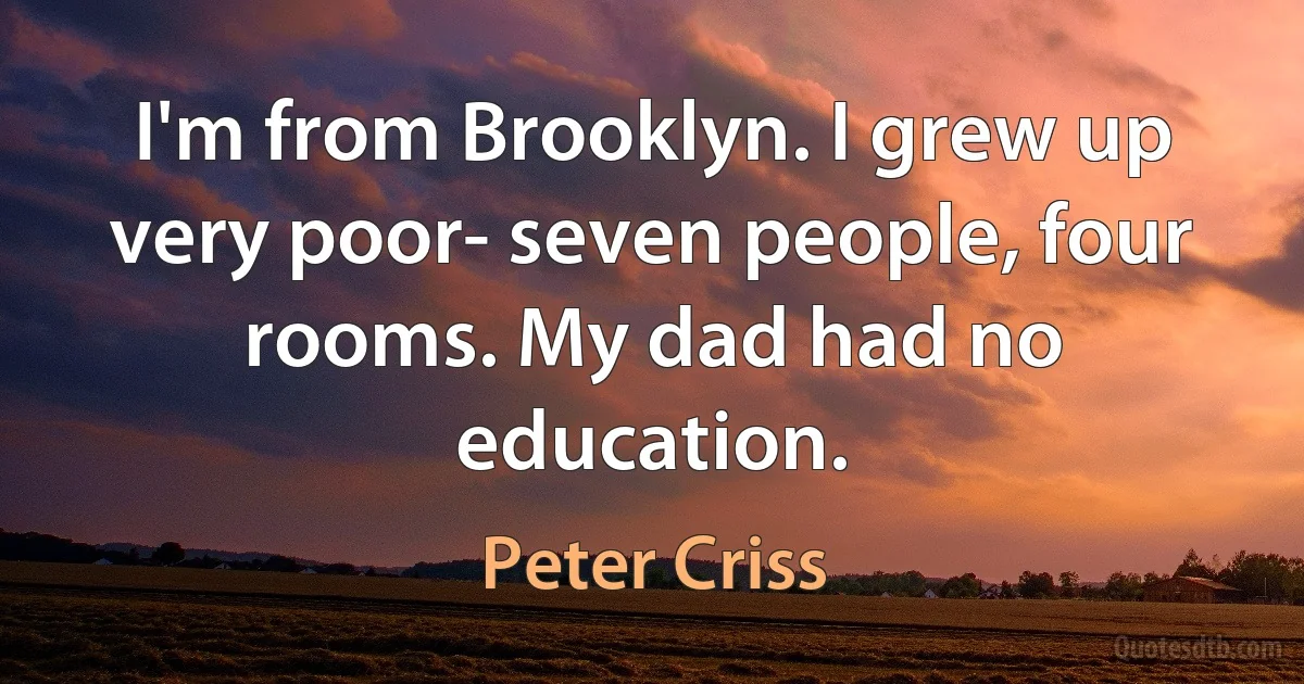 I'm from Brooklyn. I grew up very poor- seven people, four rooms. My dad had no education. (Peter Criss)