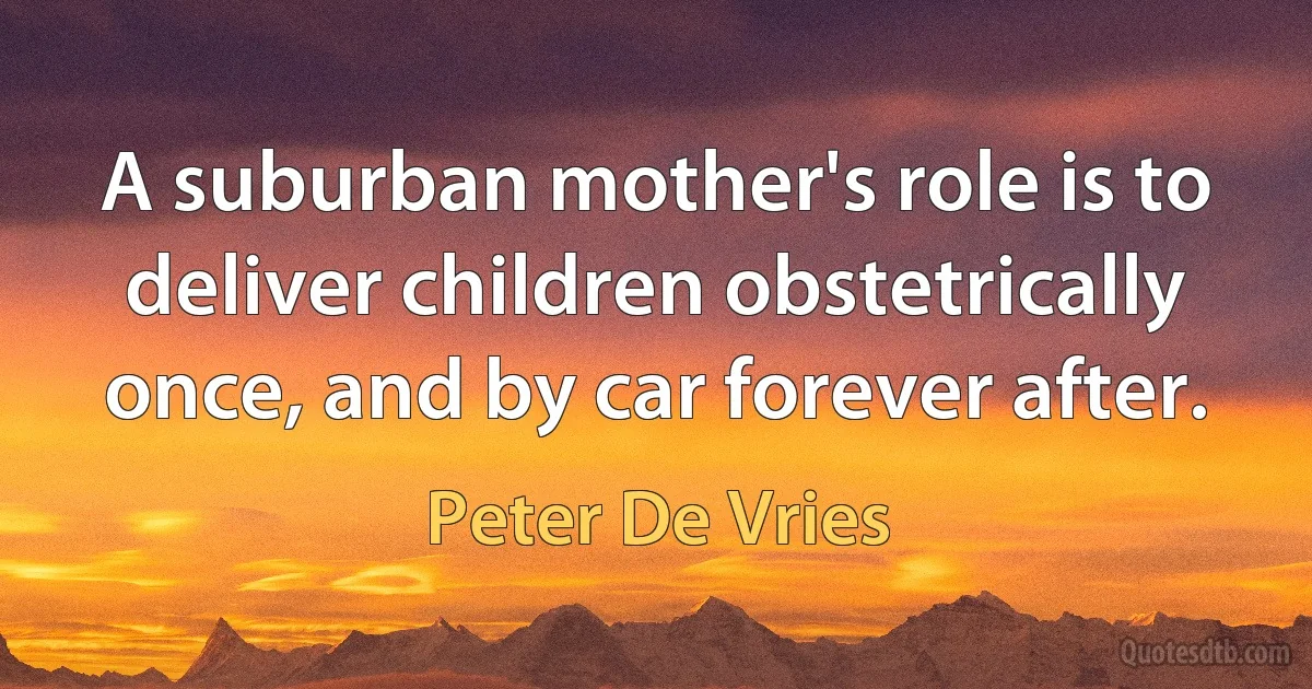 A suburban mother's role is to deliver children obstetrically once, and by car forever after. (Peter De Vries)