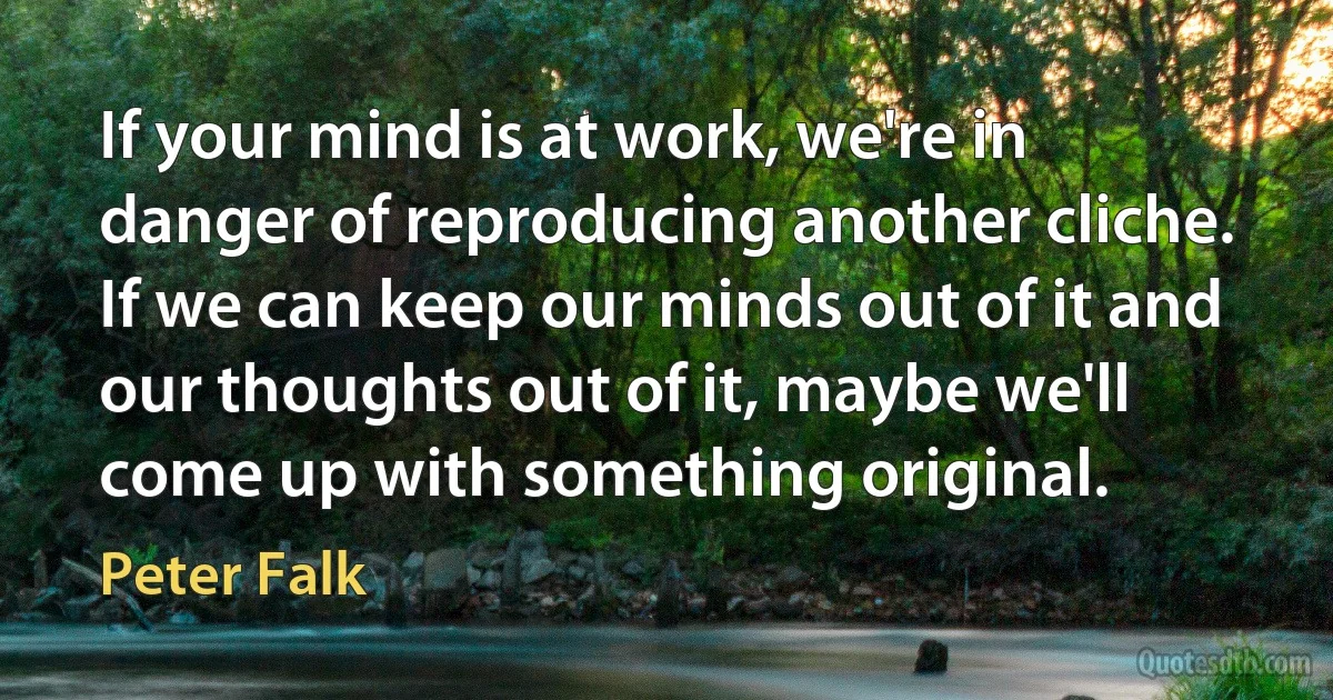 If your mind is at work, we're in danger of reproducing another cliche. If we can keep our minds out of it and our thoughts out of it, maybe we'll come up with something original. (Peter Falk)