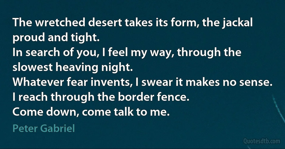 The wretched desert takes its form, the jackal proud and tight.
In search of you, I feel my way, through the slowest heaving night.
Whatever fear invents, I swear it makes no sense.
I reach through the border fence.
Come down, come talk to me. (Peter Gabriel)