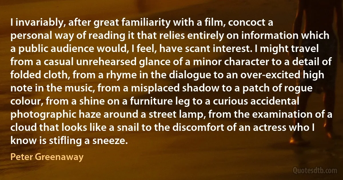 I invariably, after great familiarity with a film, concoct a personal way of reading it that relies entirely on information which a public audience would, I feel, have scant interest. I might travel from a casual unrehearsed glance of a minor character to a detail of folded cloth, from a rhyme in the dialogue to an over-excited high note in the music, from a misplaced shadow to a patch of rogue colour, from a shine on a furniture leg to a curious accidental photographic haze around a street lamp, from the examination of a cloud that looks like a snail to the discomfort of an actress who I know is stifling a sneeze. (Peter Greenaway)