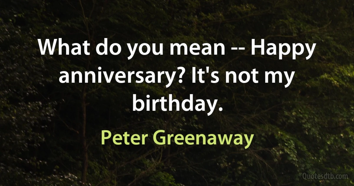 What do you mean -- Happy anniversary? It's not my birthday. (Peter Greenaway)