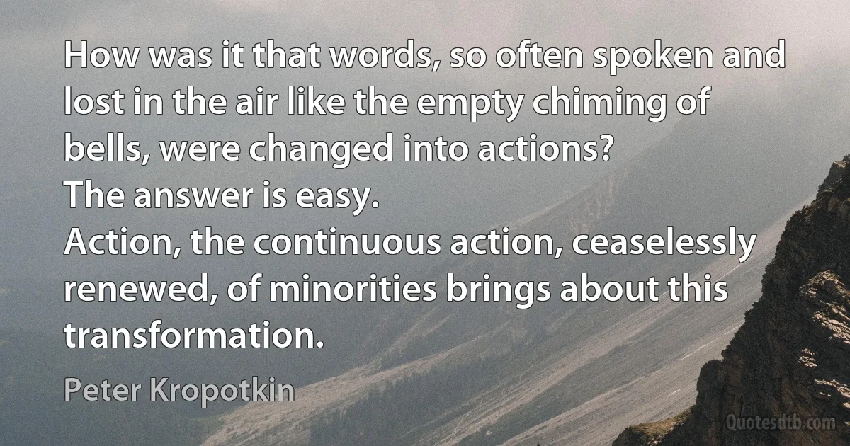 How was it that words, so often spoken and lost in the air like the empty chiming of bells, were changed into actions?
The answer is easy.
Action, the continuous action, ceaselessly renewed, of minorities brings about this transformation. (Peter Kropotkin)