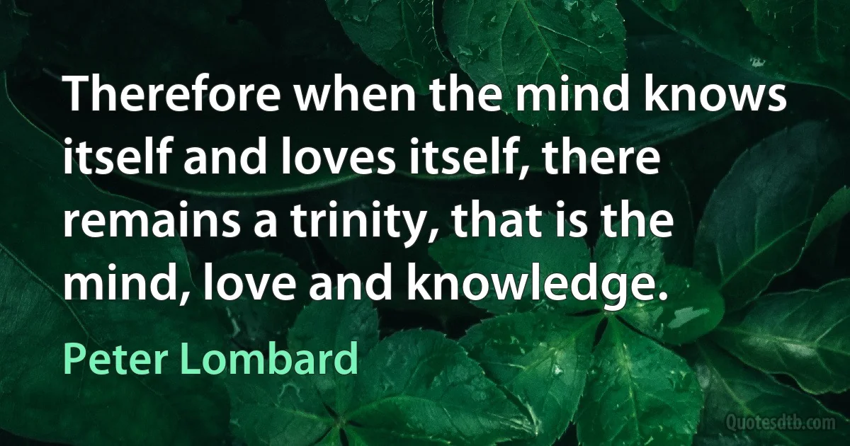 Therefore when the mind knows itself and loves itself, there remains a trinity, that is the mind, love and knowledge. (Peter Lombard)