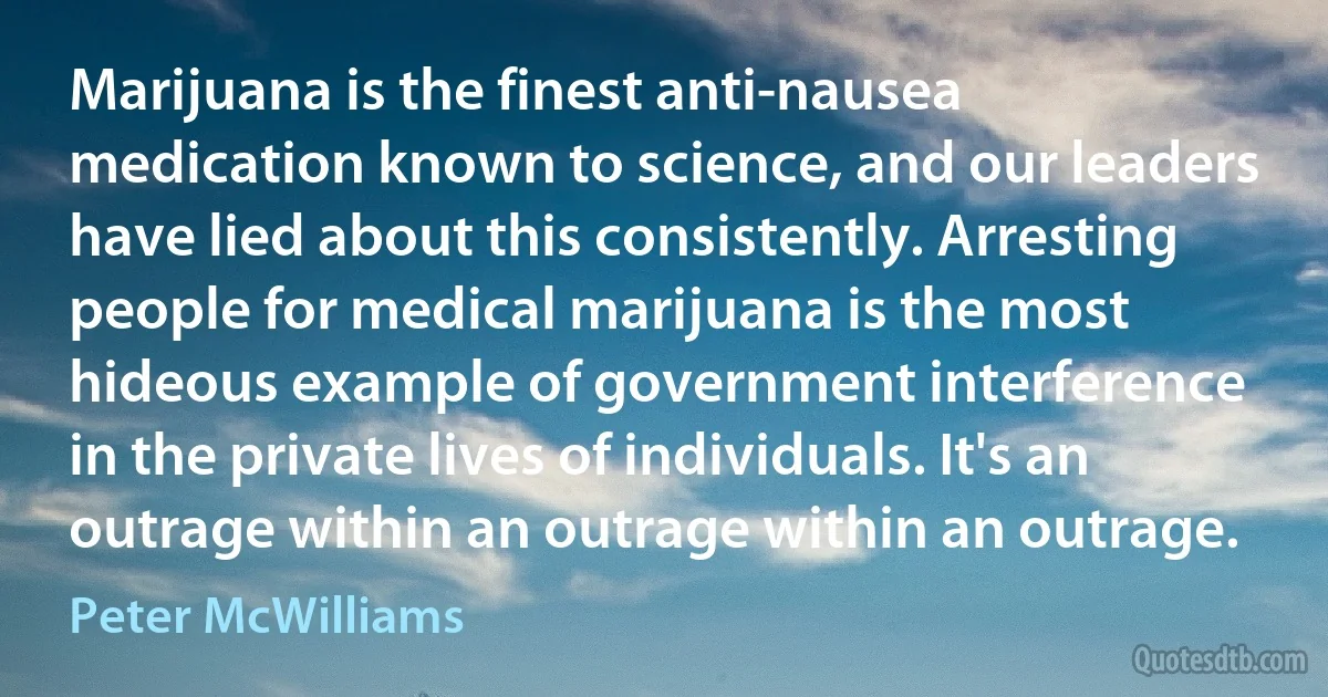 Marijuana is the finest anti-nausea medication known to science, and our leaders have lied about this consistently. Arresting people for medical marijuana is the most hideous example of government interference in the private lives of individuals. It's an outrage within an outrage within an outrage. (Peter McWilliams)