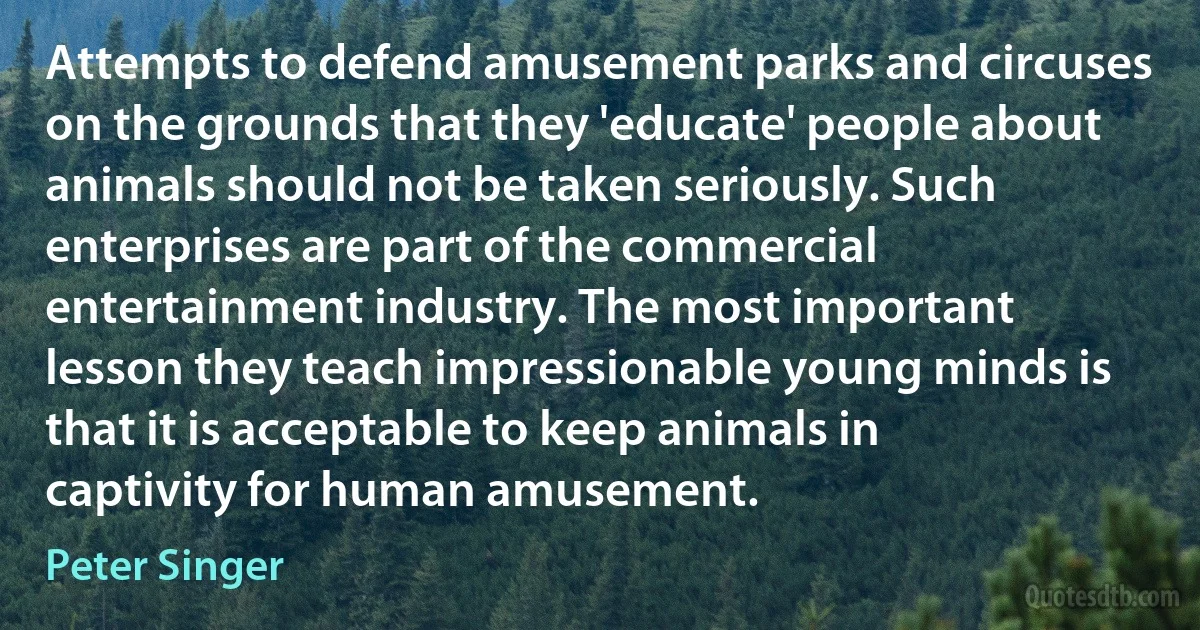 Attempts to defend amusement parks and circuses on the grounds that they 'educate' people about animals should not be taken seriously. Such enterprises are part of the commercial entertainment industry. The most important lesson they teach impressionable young minds is that it is acceptable to keep animals in captivity for human amusement. (Peter Singer)