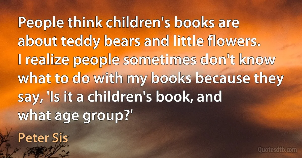 People think children's books are about teddy bears and little flowers. I realize people sometimes don't know what to do with my books because they say, 'Is it a children's book, and what age group?' (Peter Sis)