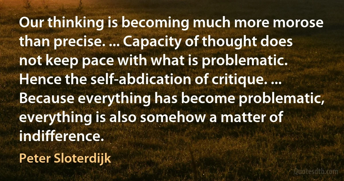 Our thinking is becoming much more morose than precise. ... Capacity of thought does not keep pace with what is problematic. Hence the self-abdication of critique. ... Because everything has become problematic, everything is also somehow a matter of indifference. (Peter Sloterdijk)