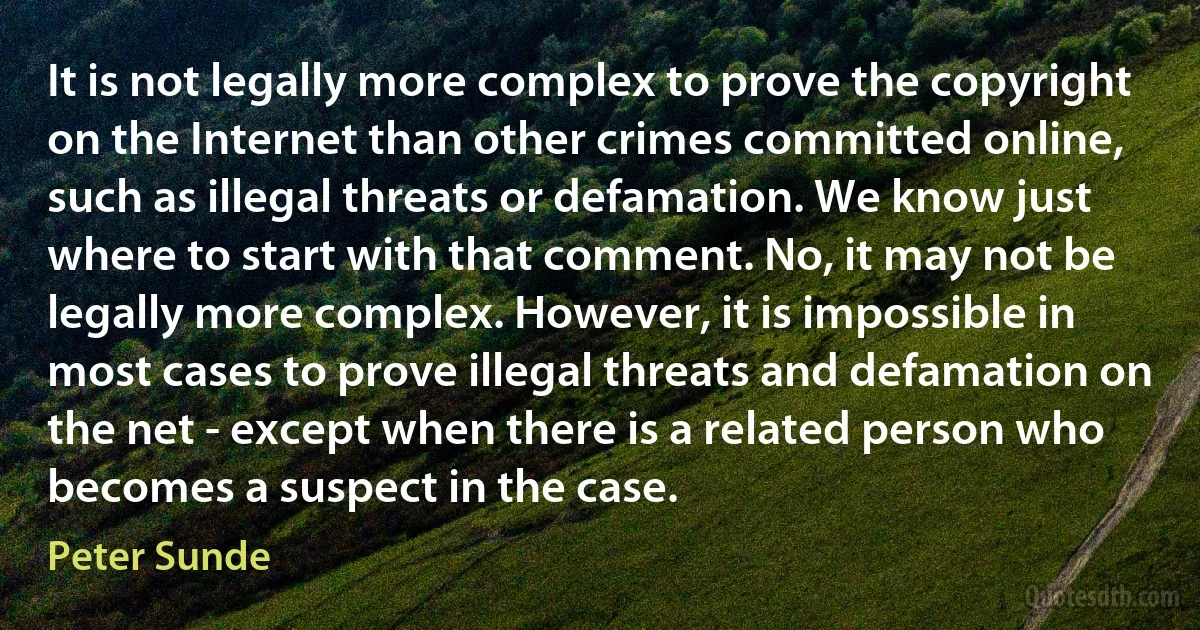 It is not legally more complex to prove the copyright on the Internet than other crimes committed online, such as illegal threats or defamation. We know just where to start with that comment. No, it may not be legally more complex. However, it is impossible in most cases to prove illegal threats and defamation on the net - except when there is a related person who becomes a suspect in the case. (Peter Sunde)