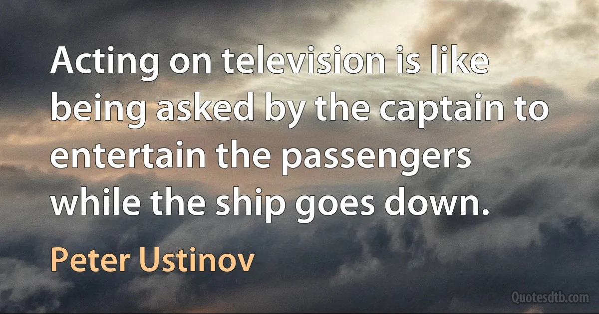 Acting on television is like being asked by the captain to entertain the passengers while the ship goes down. (Peter Ustinov)