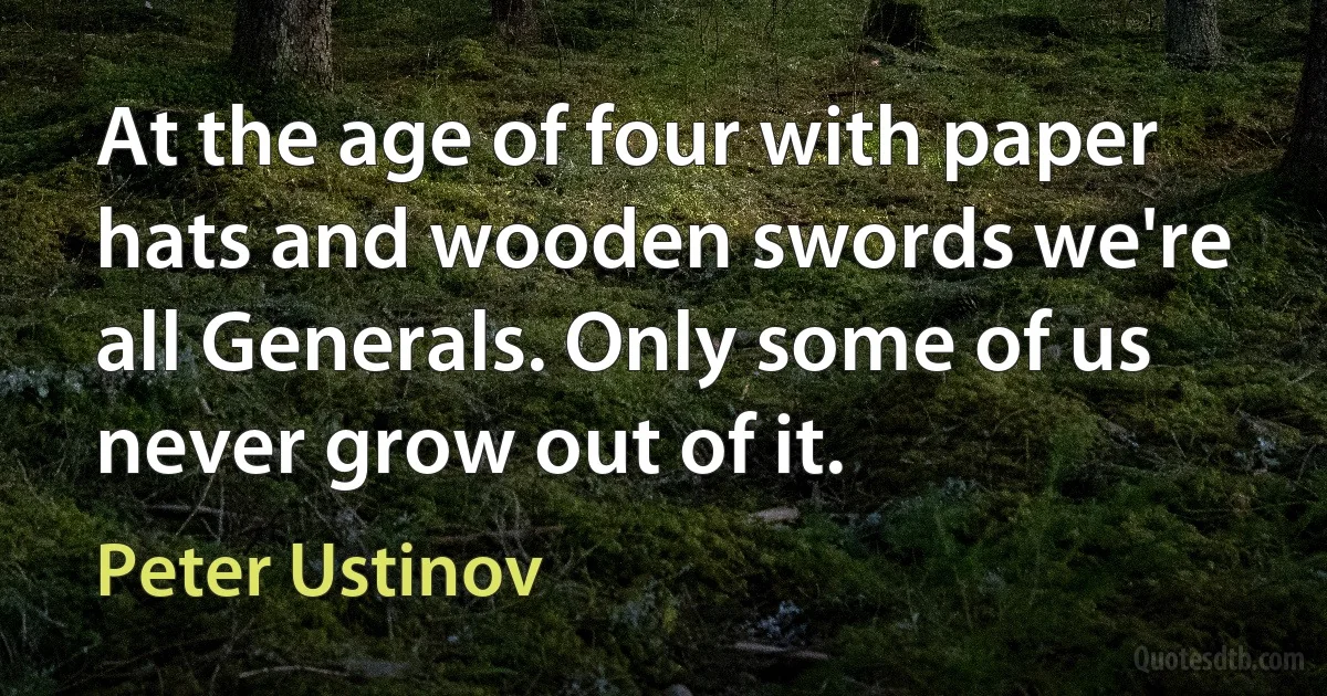 At the age of four with paper hats and wooden swords we're all Generals. Only some of us never grow out of it. (Peter Ustinov)