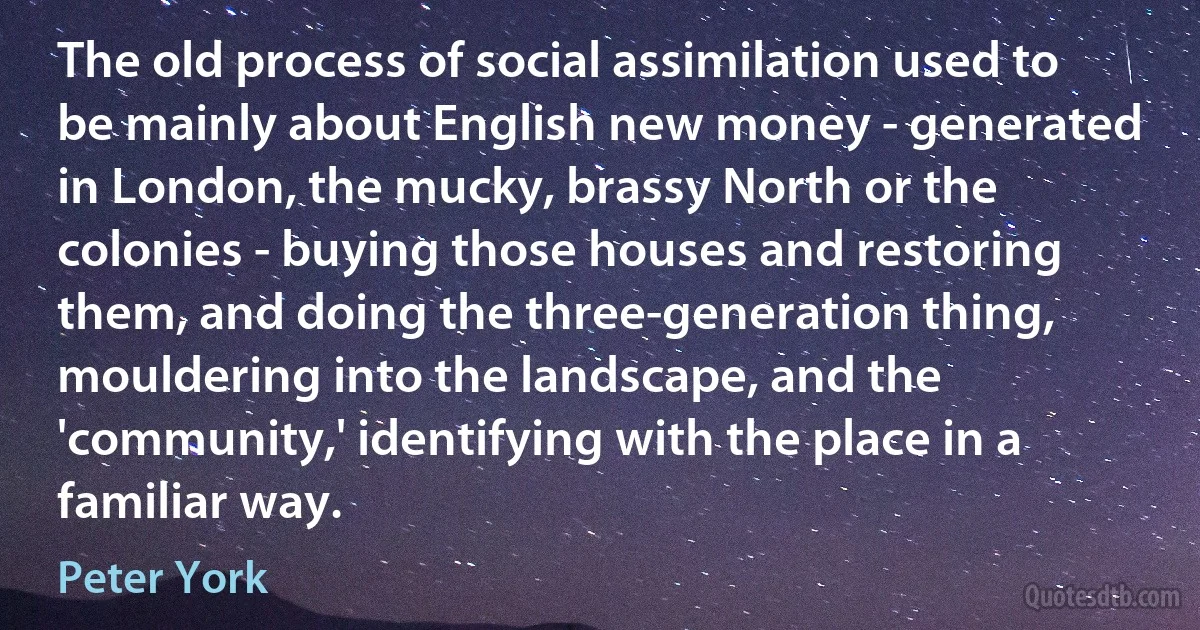 The old process of social assimilation used to be mainly about English new money - generated in London, the mucky, brassy North or the colonies - buying those houses and restoring them, and doing the three-generation thing, mouldering into the landscape, and the 'community,' identifying with the place in a familiar way. (Peter York)