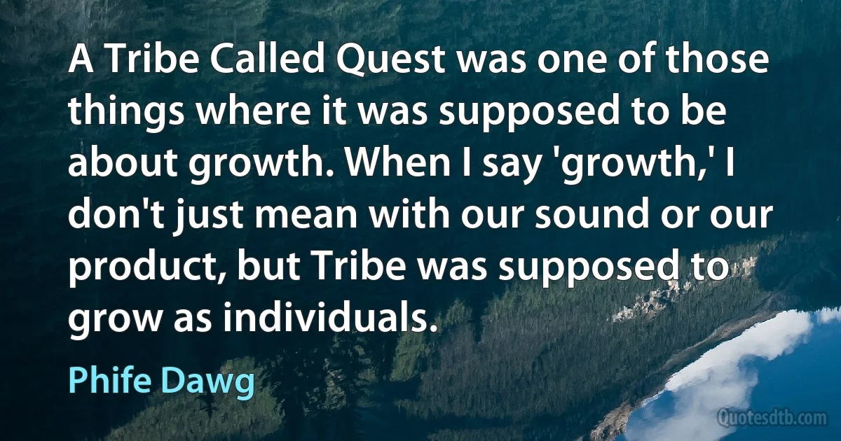 A Tribe Called Quest was one of those things where it was supposed to be about growth. When I say 'growth,' I don't just mean with our sound or our product, but Tribe was supposed to grow as individuals. (Phife Dawg)