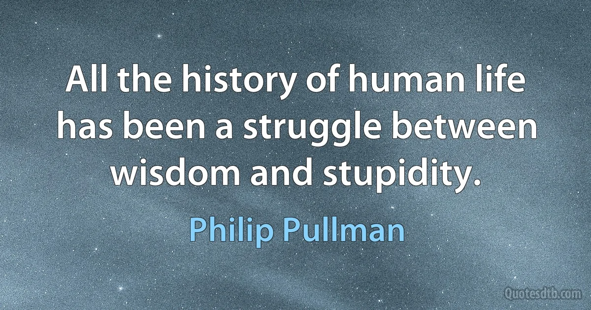 All the history of human life has been a struggle between wisdom and stupidity. (Philip Pullman)