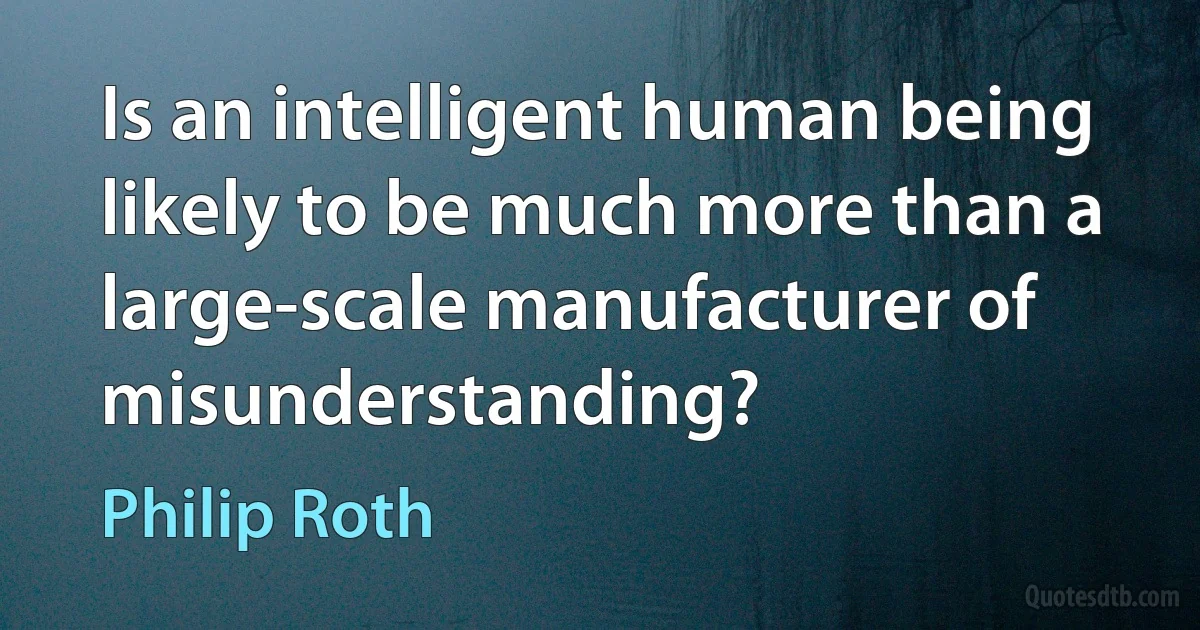 Is an intelligent human being likely to be much more than a large-scale manufacturer of misunderstanding? (Philip Roth)