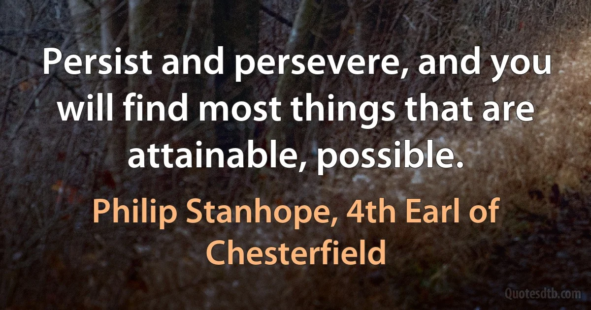 Persist and persevere, and you will find most things that are attainable, possible. (Philip Stanhope, 4th Earl of Chesterfield)