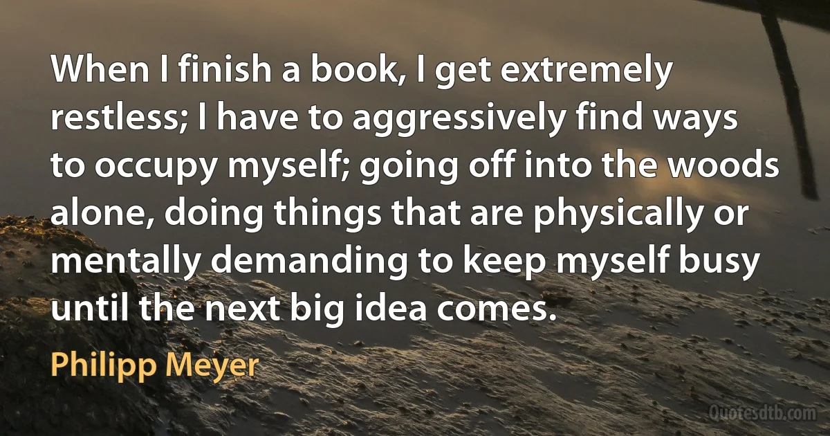 When I finish a book, I get extremely restless; I have to aggressively find ways to occupy myself; going off into the woods alone, doing things that are physically or mentally demanding to keep myself busy until the next big idea comes. (Philipp Meyer)