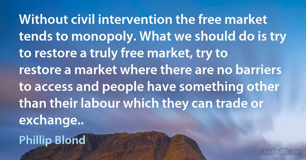 Without civil intervention the free market tends to monopoly. What we should do is try to restore a truly free market, try to restore a market where there are no barriers to access and people have something other than their labour which they can trade or exchange.. (Phillip Blond)