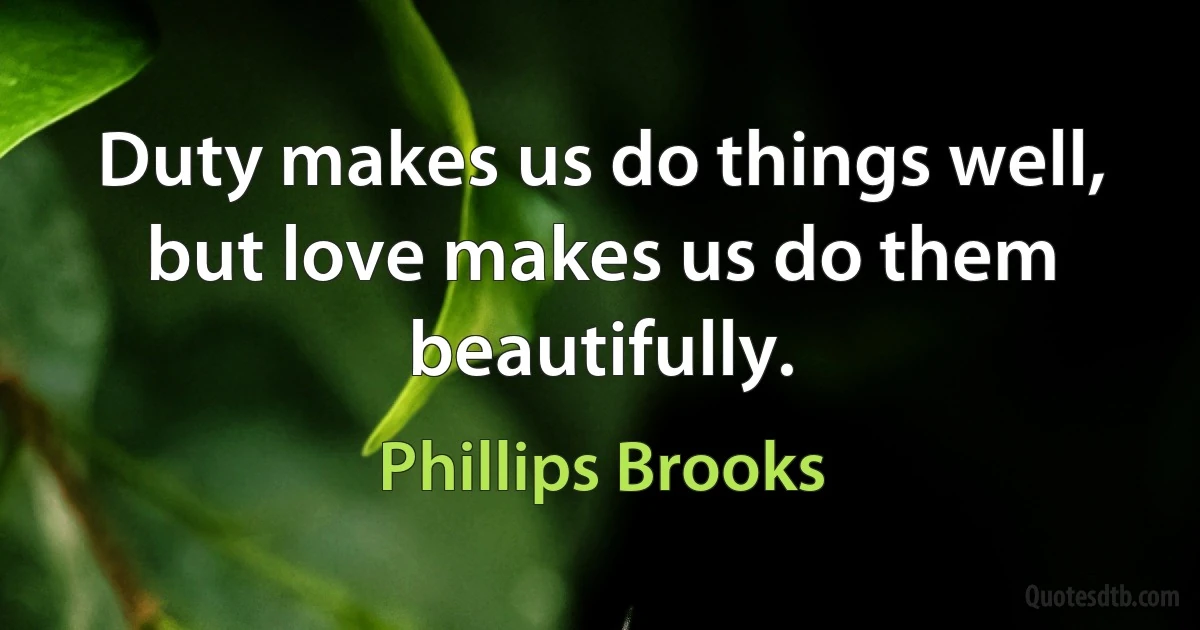 Duty makes us do things well, but love makes us do them beautifully. (Phillips Brooks)