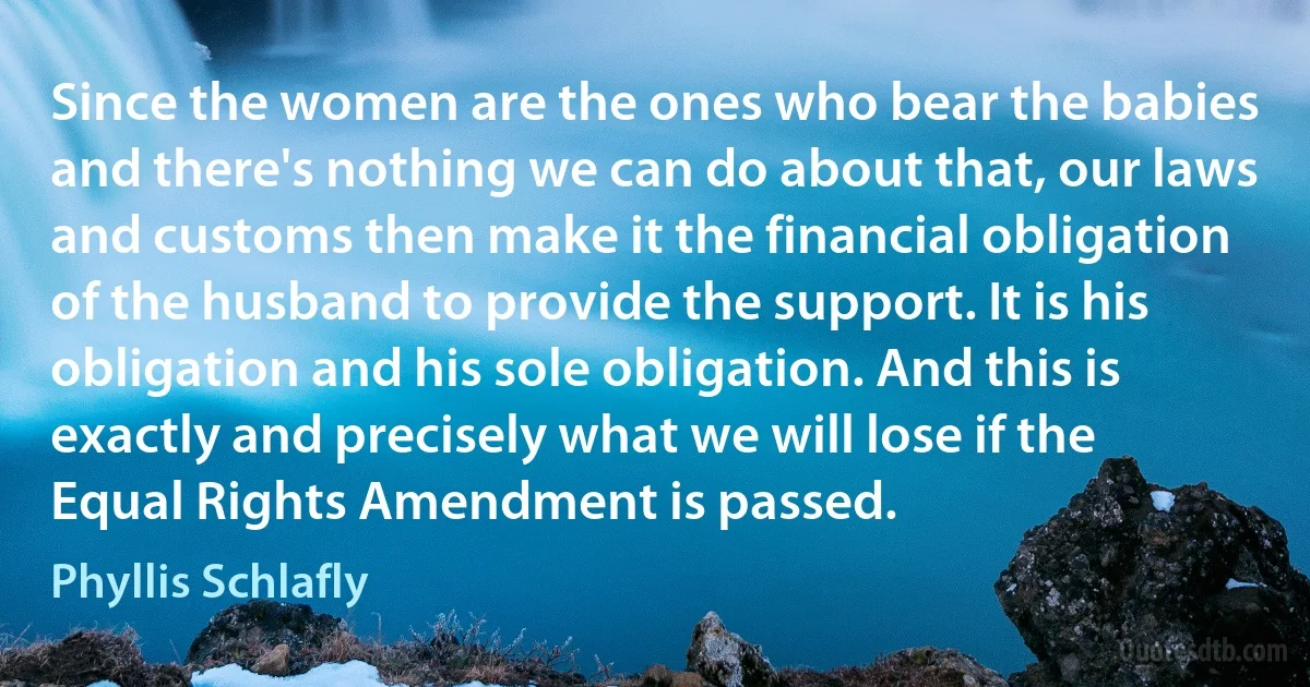 Since the women are the ones who bear the babies and there's nothing we can do about that, our laws and customs then make it the financial obligation of the husband to provide the support. It is his obligation and his sole obligation. And this is exactly and precisely what we will lose if the Equal Rights Amendment is passed. (Phyllis Schlafly)