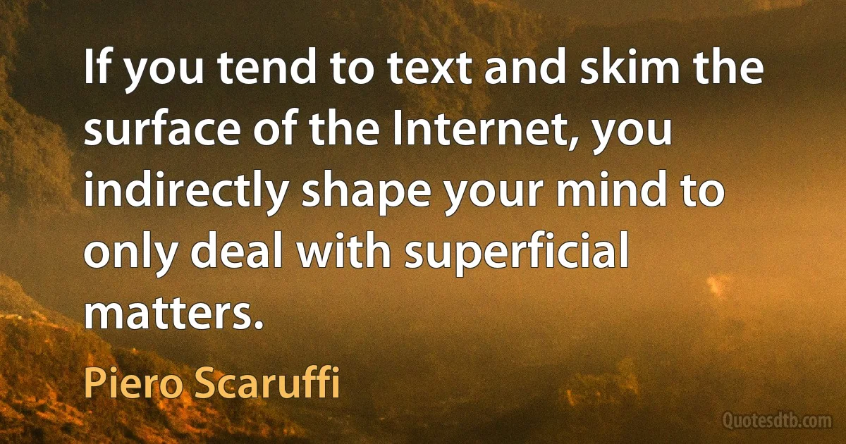 If you tend to text and skim the surface of the Internet, you indirectly shape your mind to only deal with superficial matters. (Piero Scaruffi)