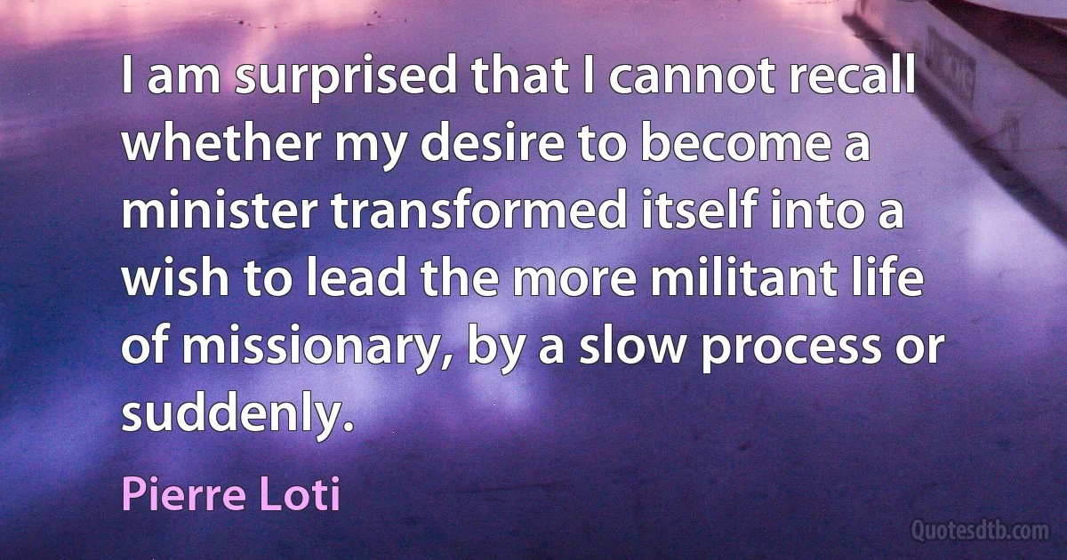 I am surprised that I cannot recall whether my desire to become a minister transformed itself into a wish to lead the more militant life of missionary, by a slow process or suddenly. (Pierre Loti)