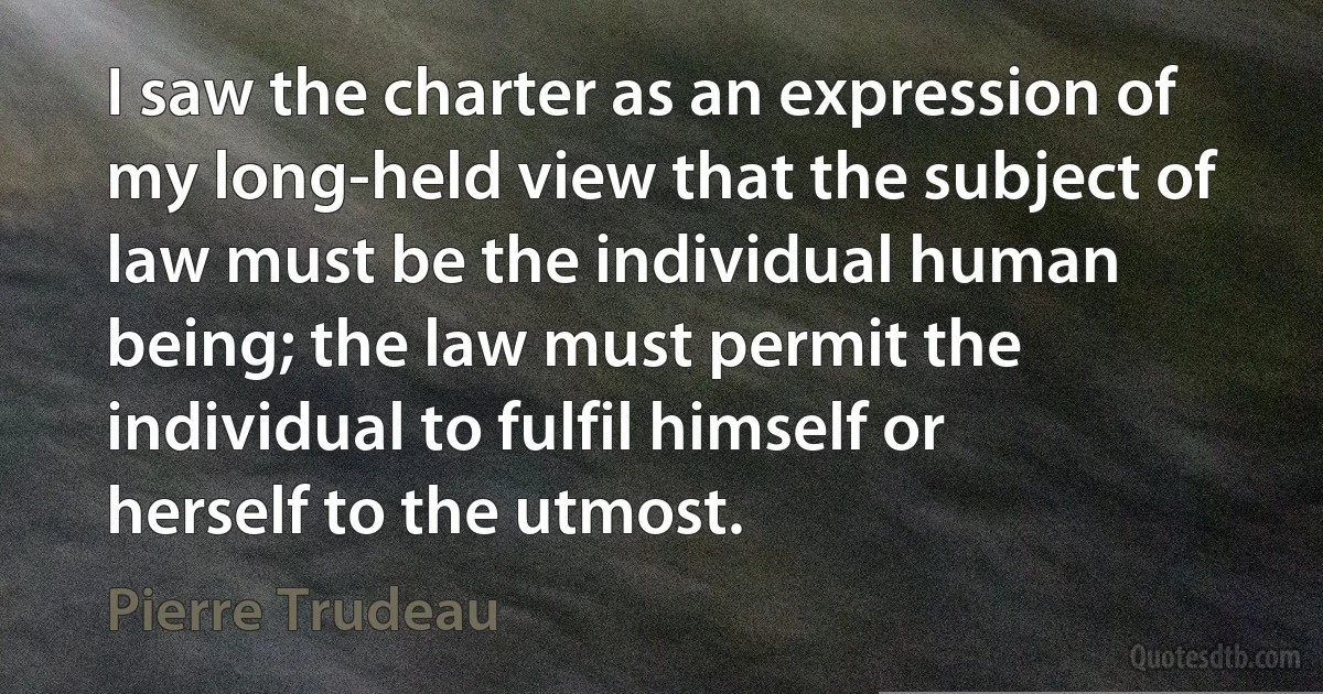 I saw the charter as an expression of my long-held view that the subject of law must be the individual human being; the law must permit the individual to fulfil himself or herself to the utmost. (Pierre Trudeau)