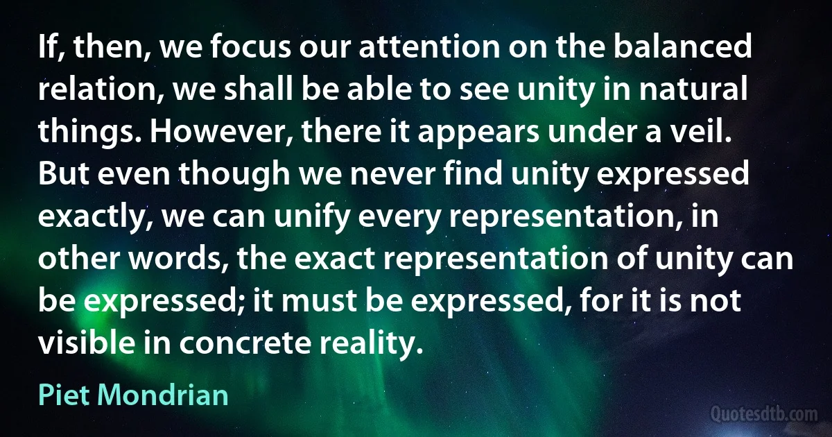 If, then, we focus our attention on the balanced relation, we shall be able to see unity in natural things. However, there it appears under a veil. But even though we never find unity expressed exactly, we can unify every representation, in other words, the exact representation of unity can be expressed; it must be expressed, for it is not visible in concrete reality. (Piet Mondrian)