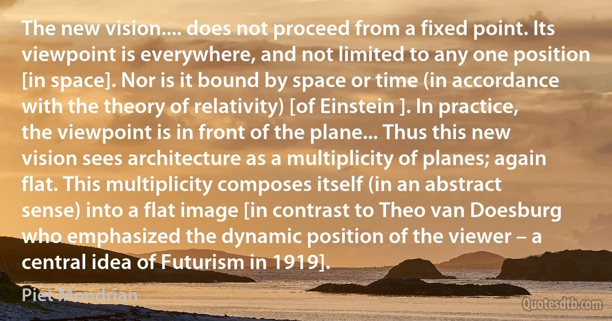 The new vision.... does not proceed from a fixed point. Its viewpoint is everywhere, and not limited to any one position [in space]. Nor is it bound by space or time (in accordance with the theory of relativity) [of Einstein ]. In practice, the viewpoint is in front of the plane... Thus this new vision sees architecture as a multiplicity of planes; again flat. This multiplicity composes itself (in an abstract sense) into a flat image [in contrast to Theo van Doesburg who emphasized the dynamic position of the viewer – a central idea of Futurism in 1919]. (Piet Mondrian)