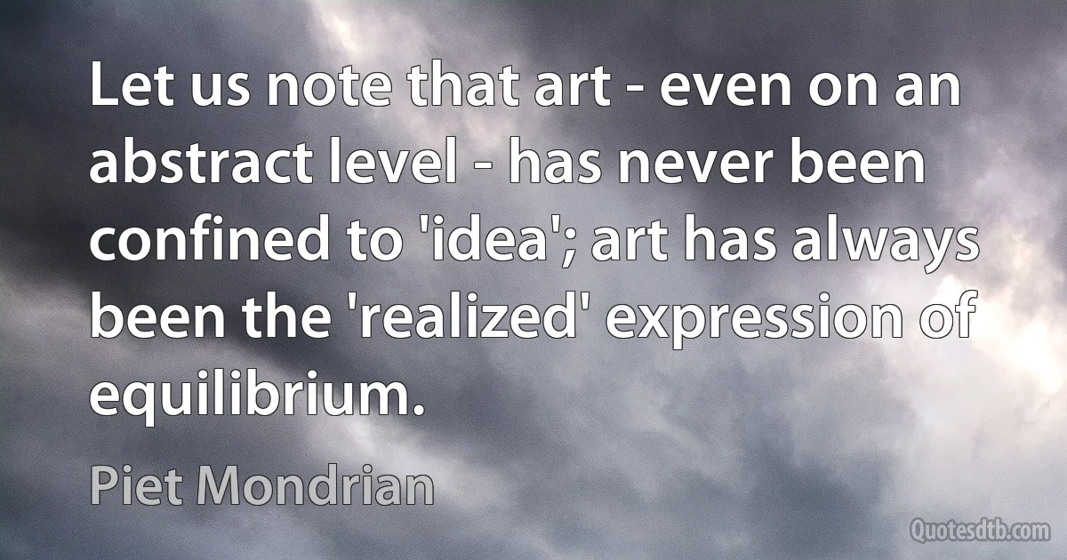 Let us note that art - even on an abstract level - has never been confined to 'idea'; art has always been the 'realized' expression of equilibrium. (Piet Mondrian)