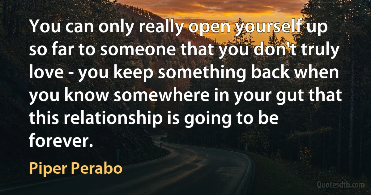 You can only really open yourself up so far to someone that you don't truly love - you keep something back when you know somewhere in your gut that this relationship is going to be forever. (Piper Perabo)