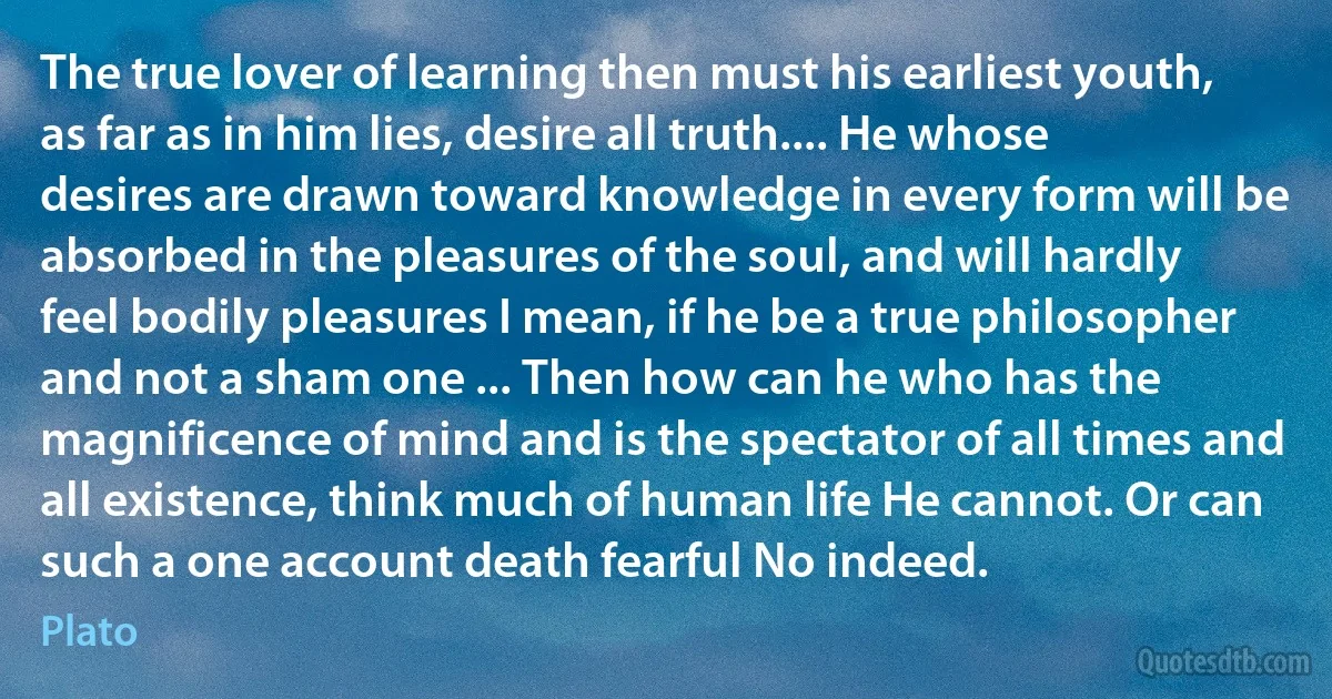 The true lover of learning then must his earliest youth, as far as in him lies, desire all truth.... He whose desires are drawn toward knowledge in every form will be absorbed in the pleasures of the soul, and will hardly feel bodily pleasures I mean, if he be a true philosopher and not a sham one ... Then how can he who has the magnificence of mind and is the spectator of all times and all existence, think much of human life He cannot. Or can such a one account death fearful No indeed. (Plato)