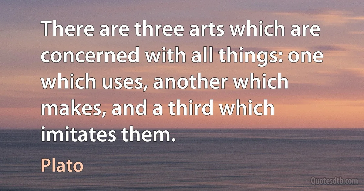 There are three arts which are concerned with all things: one which uses, another which makes, and a third which imitates them. (Plato)