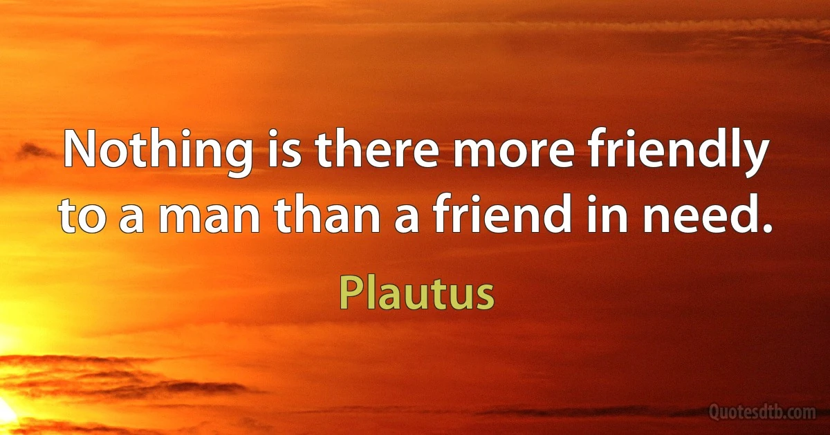 Nothing is there more friendly to a man than a friend in need. (Plautus)