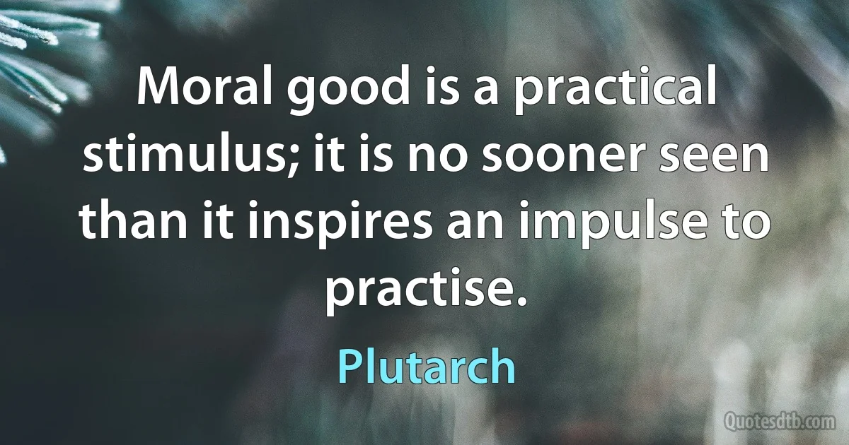 Moral good is a practical stimulus; it is no sooner seen than it inspires an impulse to practise. (Plutarch)