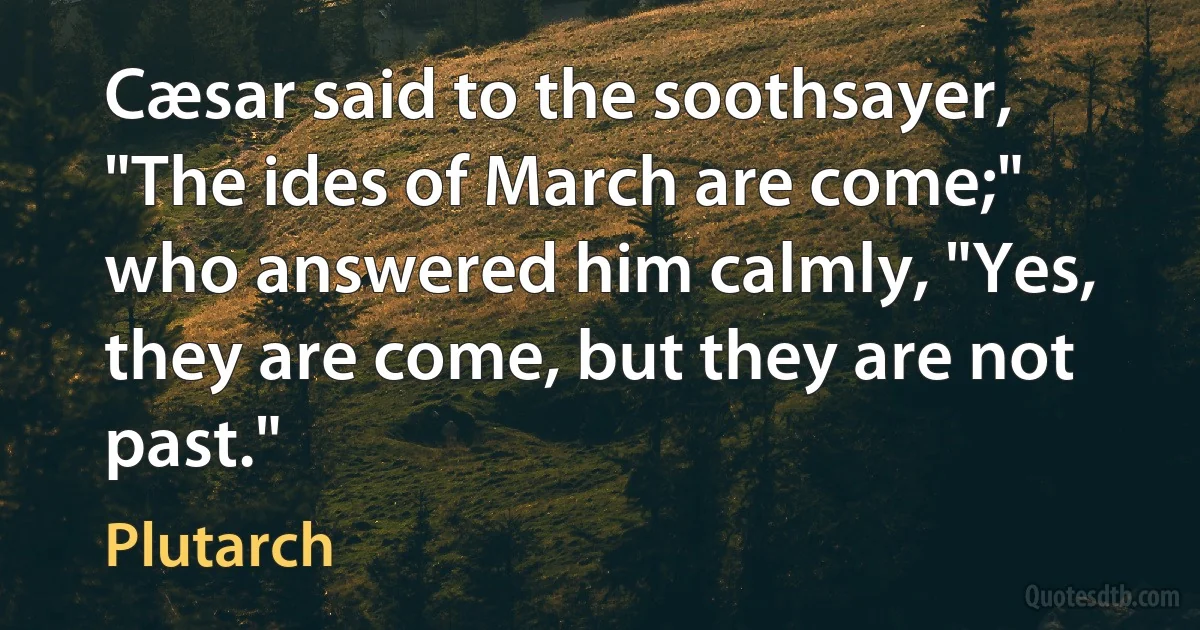 Cæsar said to the soothsayer, "The ides of March are come;" who answered him calmly, "Yes, they are come, but they are not past." (Plutarch)