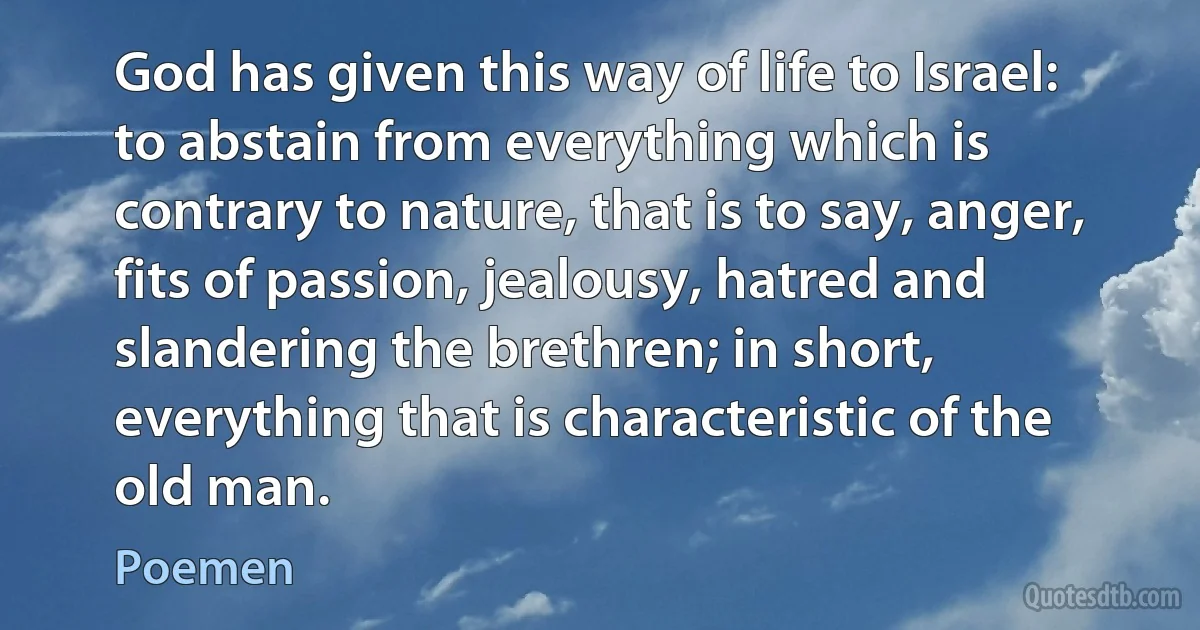 God has given this way of life to Israel: to abstain from everything which is contrary to nature, that is to say, anger, fits of passion, jealousy, hatred and slandering the brethren; in short, everything that is characteristic of the old man. (Poemen)