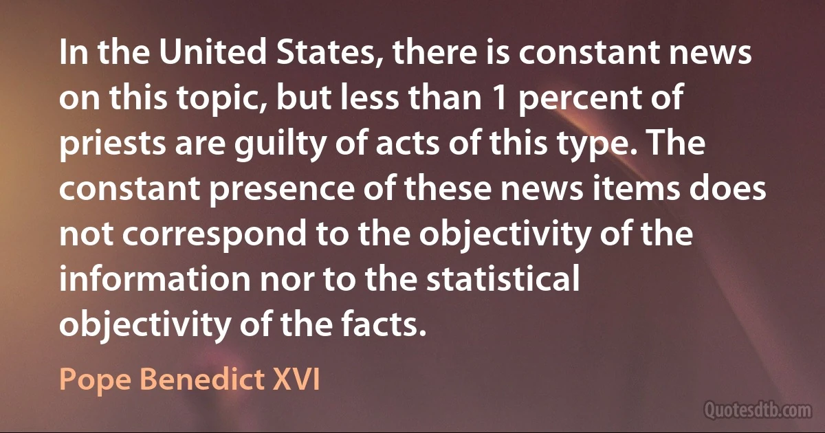 In the United States, there is constant news on this topic, but less than 1 percent of priests are guilty of acts of this type. The constant presence of these news items does not correspond to the objectivity of the information nor to the statistical objectivity of the facts. (Pope Benedict XVI)