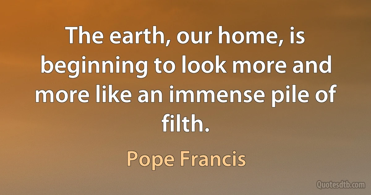 The earth, our home, is beginning to look more and more like an immense pile of filth. (Pope Francis)