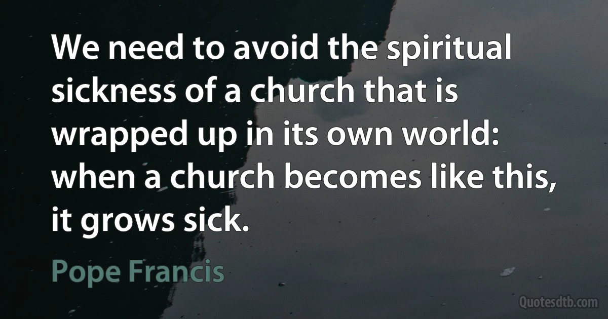 We need to avoid the spiritual sickness of a church that is wrapped up in its own world: when a church becomes like this, it grows sick. (Pope Francis)