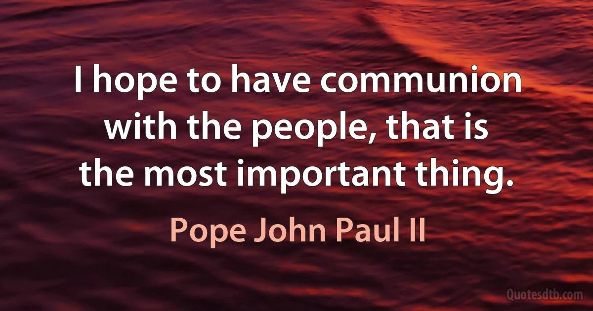 I hope to have communion with the people, that is the most important thing. (Pope John Paul II)