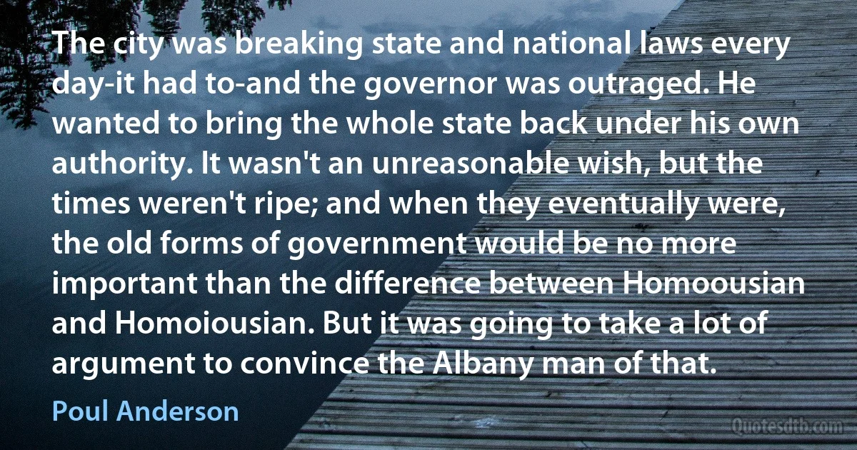 The city was breaking state and national laws every day-it had to-and the governor was outraged. He wanted to bring the whole state back under his own authority. It wasn't an unreasonable wish, but the times weren't ripe; and when they eventually were, the old forms of government would be no more important than the difference between Homoousian and Homoiousian. But it was going to take a lot of argument to convince the Albany man of that. (Poul Anderson)