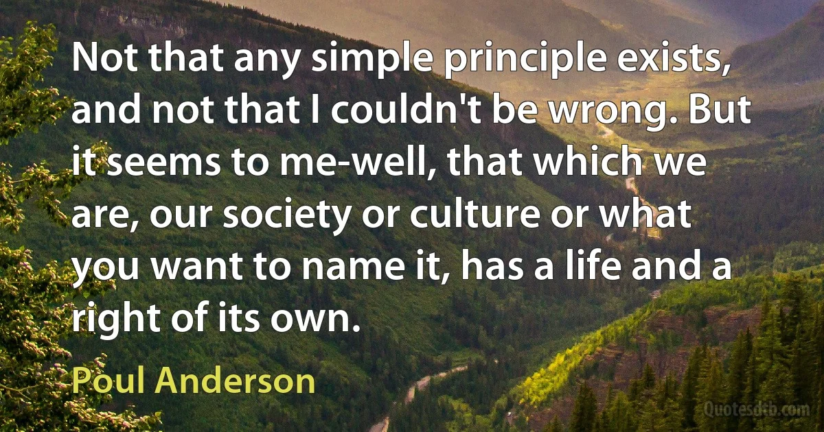 Not that any simple principle exists, and not that I couldn't be wrong. But it seems to me-well, that which we are, our society or culture or what you want to name it, has a life and a right of its own. (Poul Anderson)