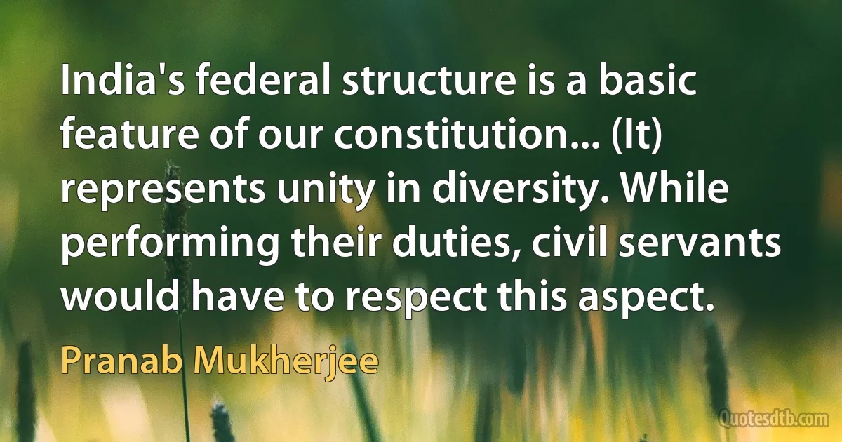 India's federal structure is a basic feature of our constitution... (It) represents unity in diversity. While performing their duties, civil servants would have to respect this aspect. (Pranab Mukherjee)