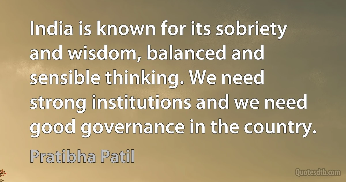 India is known for its sobriety and wisdom, balanced and sensible thinking. We need strong institutions and we need good governance in the country. (Pratibha Patil)