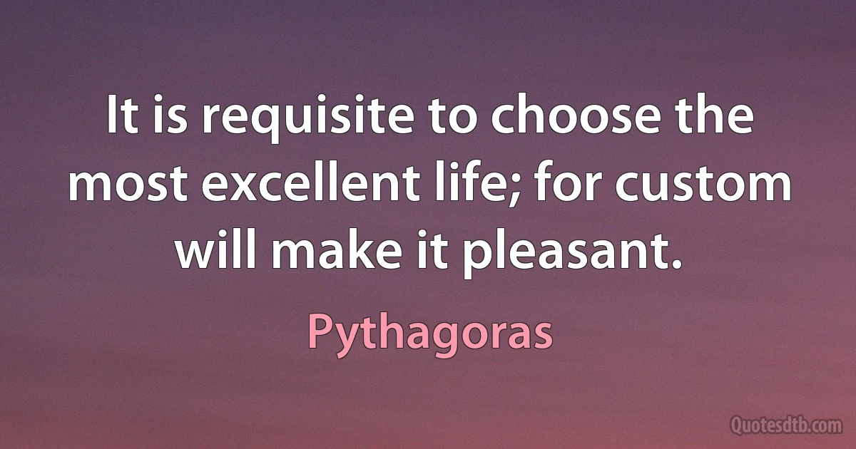 It is requisite to choose the most excellent life; for custom will make it pleasant. (Pythagoras)