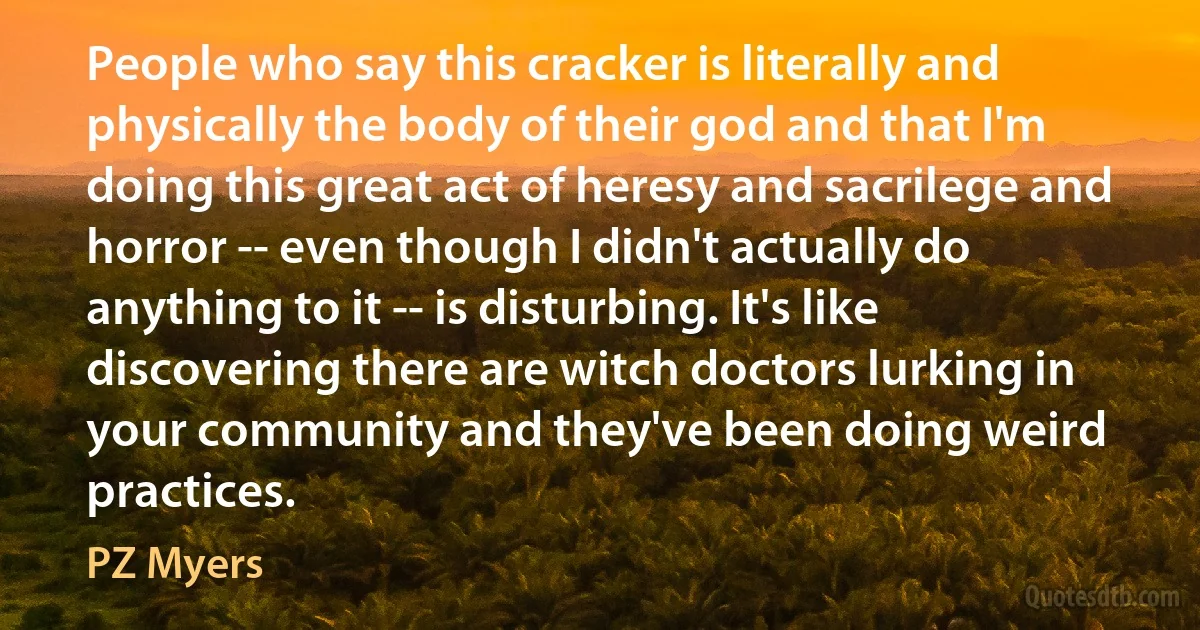 People who say this cracker is literally and physically the body of their god and that I'm doing this great act of heresy and sacrilege and horror -- even though I didn't actually do anything to it -- is disturbing. It's like discovering there are witch doctors lurking in your community and they've been doing weird practices. (PZ Myers)